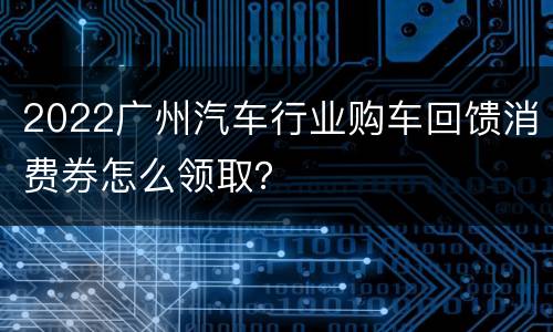2022广州汽车行业购车回馈消费券怎么领取？