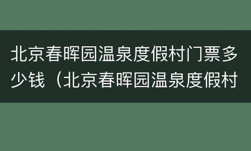 北京春晖园温泉度假村门票多少钱（北京春晖园温泉度假村门票多少钱啊）