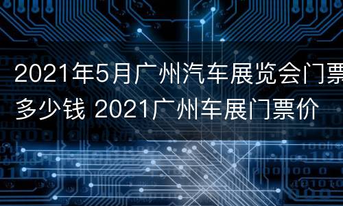 2021年5月广州汽车展览会门票多少钱 2021广州车展门票价