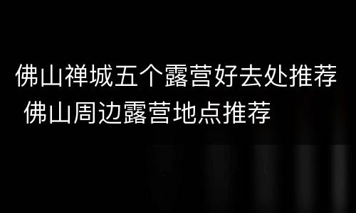 佛山禅城五个露营好去处推荐 佛山周边露营地点推荐
