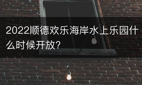 2022顺德欢乐海岸水上乐园什么时候开放?