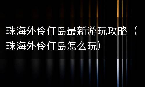 珠海外伶仃岛最新游玩攻略（珠海外伶仃岛怎么玩）