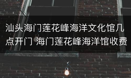 汕头海门莲花峰海洋文化馆几点开门 海门莲花峰海洋馆收费
