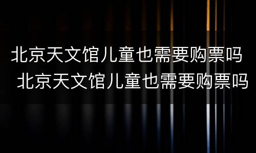 北京天文馆儿童也需要购票吗 北京天文馆儿童也需要购票吗知乎