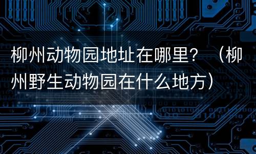 柳州动物园地址在哪里？（柳州野生动物园在什么地方）