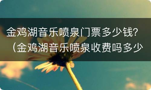 金鸡湖音乐喷泉门票多少钱？（金鸡湖音乐喷泉收费吗多少钱?）