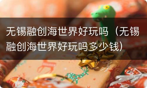 无锡融创海世界好玩吗（无锡融创海世界好玩吗多少钱）