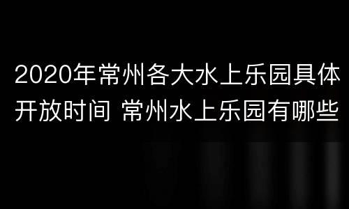 2020年常州各大水上乐园具体开放时间 常州水上乐园有哪些游乐设施