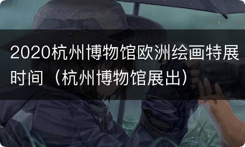 2020杭州博物馆欧洲绘画特展时间（杭州博物馆展出）