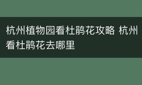 杭州植物园看杜鹃花攻略 杭州看杜鹃花去哪里