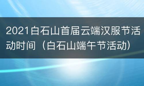 2021白石山首届云端汉服节活动时间（白石山端午节活动）