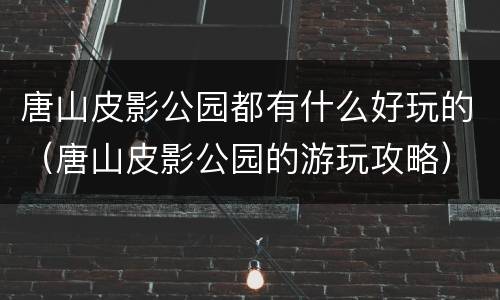 唐山皮影公园都有什么好玩的（唐山皮影公园的游玩攻略）