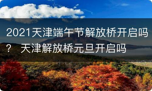 2021天津端午节解放桥开启吗？ 天津解放桥元旦开启吗