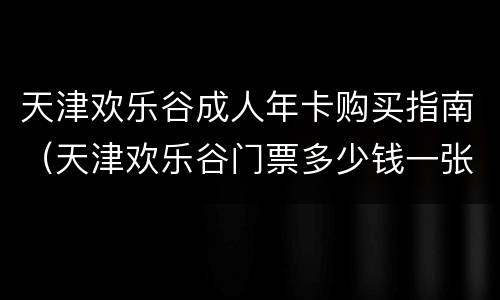 天津欢乐谷成人年卡购买指南（天津欢乐谷门票多少钱一张未成年）