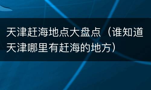 天津赶海地点大盘点（谁知道天津哪里有赶海的地方）
