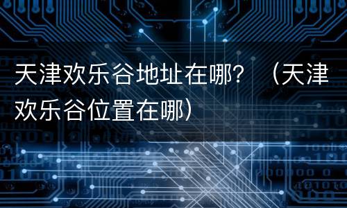 天津欢乐谷地址在哪？（天津欢乐谷位置在哪）