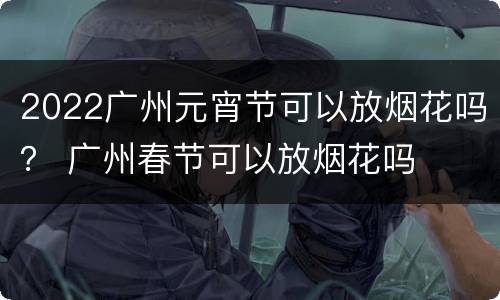 2022广州元宵节可以放烟花吗？ 广州春节可以放烟花吗