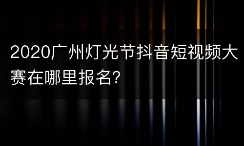 2020广州灯光节抖音短视频大赛在哪里报名？