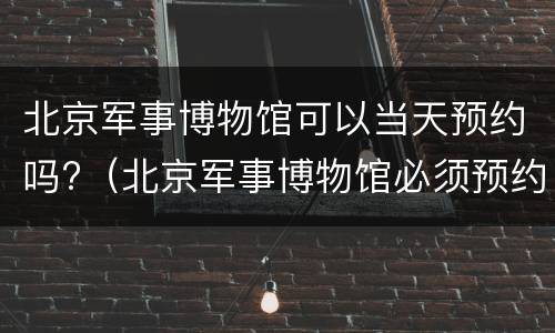 北京军事博物馆可以当天预约吗?（北京军事博物馆必须预约吗）