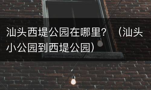 汕头西堤公园在哪里？（汕头小公园到西堤公园）