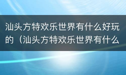 汕头方特欢乐世界有什么好玩的（汕头方特欢乐世界有什么好玩的）