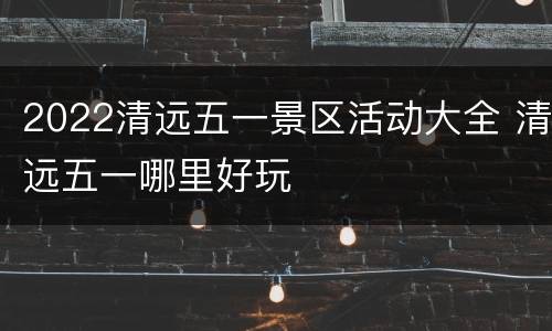 2022清远五一景区活动大全 清远五一哪里好玩