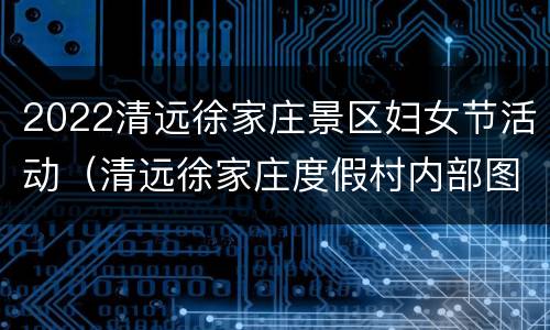 2022清远徐家庄景区妇女节活动（清远徐家庄度假村内部图片）