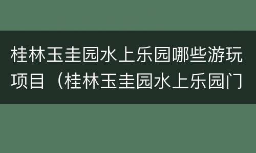 桂林玉圭园水上乐园哪些游玩项目（桂林玉圭园水上乐园门票多少钱2019）