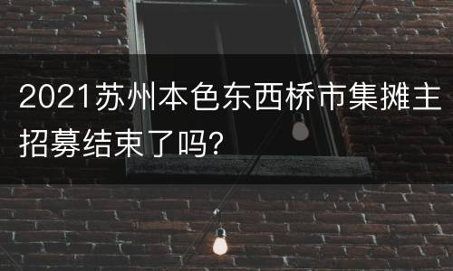 2021苏州本色东西桥市集摊主招募结束了吗？