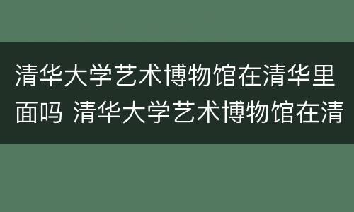 清华大学艺术博物馆在清华里面吗 清华大学艺术博物馆在清华里面吗知乎