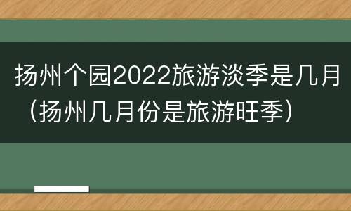 扬州个园2022旅游淡季是几月（扬州几月份是旅游旺季）