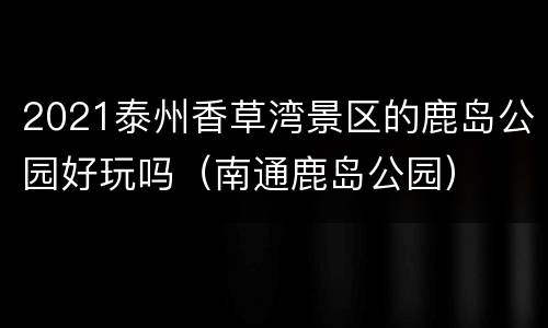 2021泰州香草湾景区的鹿岛公园好玩吗（南通鹿岛公园）
