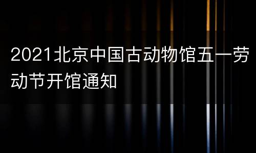 2021北京中国古动物馆五一劳动节开馆通知