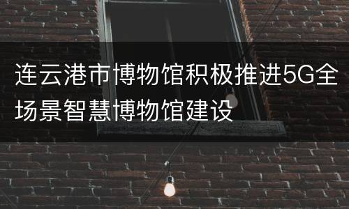 连云港市博物馆积极推进5G全场景智慧博物馆建设