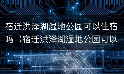 宿迁洪泽湖湿地公园可以住宿吗（宿迁洪泽湖湿地公园可以住宿吗多少钱）