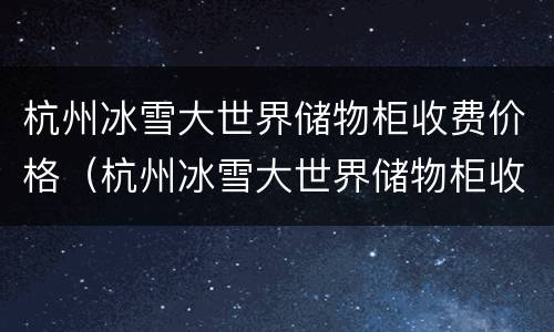 杭州冰雪大世界储物柜收费价格（杭州冰雪大世界储物柜收费价格多少）