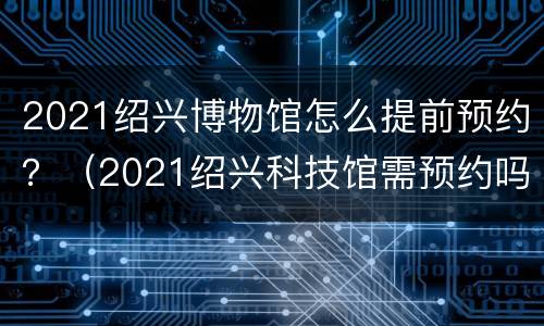 2021绍兴博物馆怎么提前预约？（2021绍兴科技馆需预约吗）
