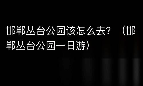 邯郸丛台公园该怎么去？（邯郸丛台公园一日游）
