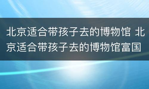 北京适合带孩子去的博物馆 北京适合带孩子去的博物馆富国海底世界