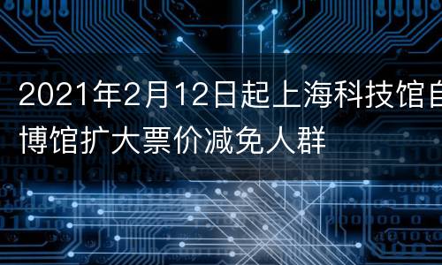 2021年2月12日起上海科技馆自博馆扩大票价减免人群