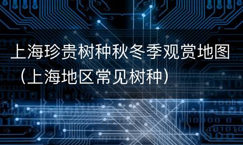 上海珍贵树种秋冬季观赏地图（上海地区常见树种）
