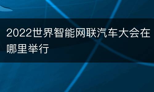 2022世界智能网联汽车大会在哪里举行
