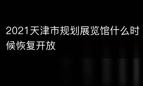 2021天津市规划展览馆什么时候恢复开放