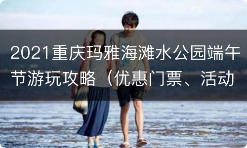 2021重庆玛雅海滩水公园端午节游玩攻略（优惠门票、活动）