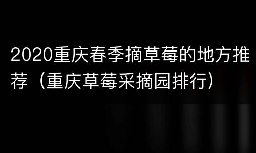 2020重庆春季摘草莓的地方推荐（重庆草莓采摘园排行）