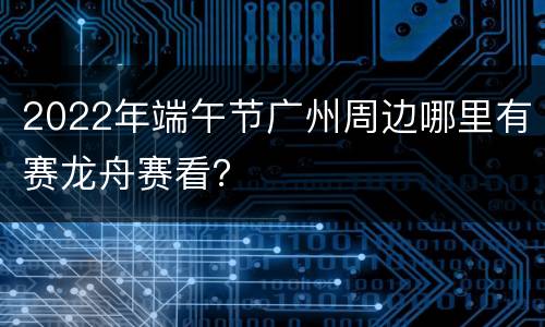 2022年端午节广州周边哪里有赛龙舟赛看？