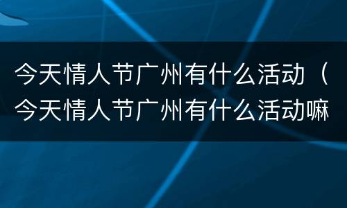 今天情人节广州有什么活动（今天情人节广州有什么活动嘛）