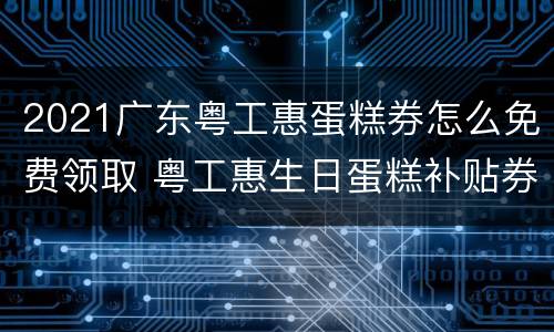 2021广东粤工惠蛋糕券怎么免费领取 粤工惠生日蛋糕补贴券