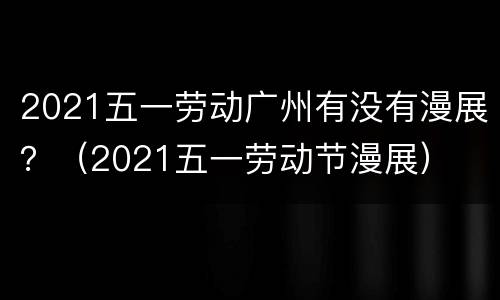 2021五一劳动广州有没有漫展？（2021五一劳动节漫展）