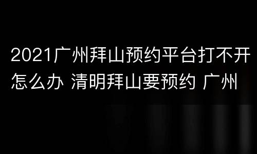 2021广州拜山预约平台打不开怎么办 清明拜山要预约 广州